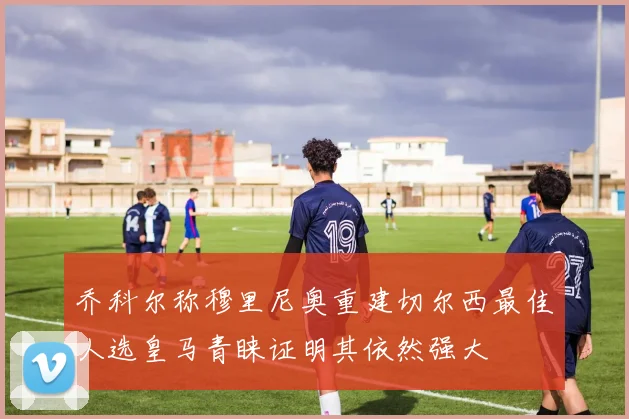 乔科尔称穆里尼奥重建切尔西最佳人选皇马青睐证明其依然强大