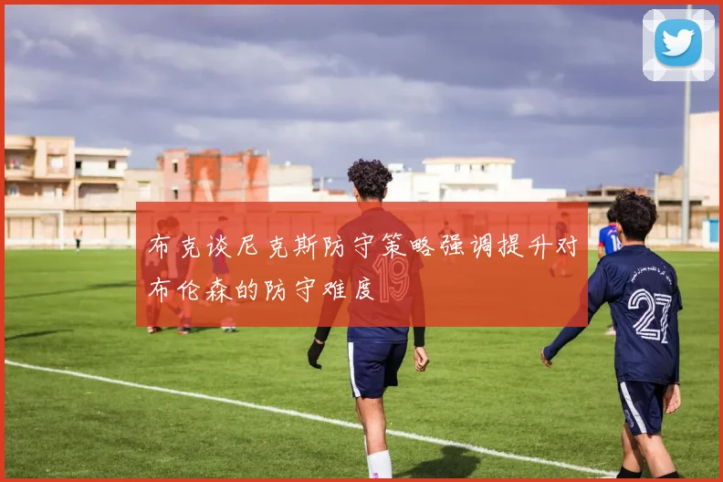 布克谈尼克斯防守策略强调提升对布伦森的防守难度