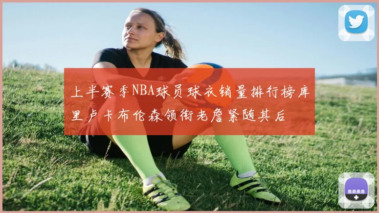 上半赛季NBA球员球衣销量排行榜库里卢卡布伦森领衔老詹紧随其后