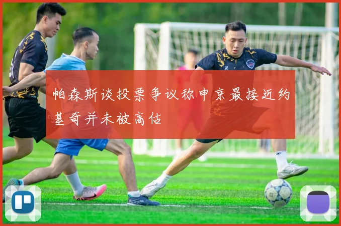 帕森斯谈投票争议称申京最接近约基奇并未被高估
