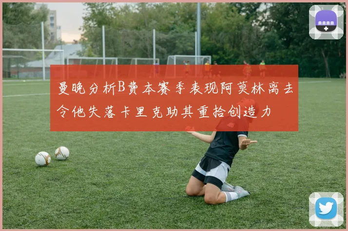 曼晚分析B费本赛季表现阿莫林离去令他失落卡里克助其重拾创造力