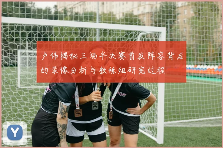卢伟揭秘三场半决赛首发阵容背后的录像分析与教练组研究过程
