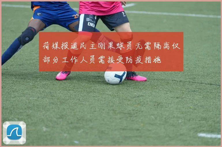荷媒报道民主刚果球员无需隔离仅部分工作人员需接受防疫措施
