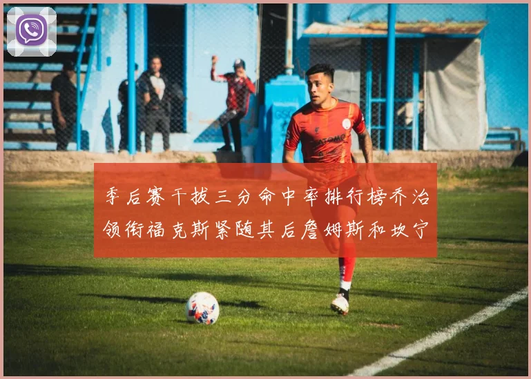 季后赛干拔三分命中率排行榜乔治领衔福克斯紧随其后詹姆斯和坎宁安表现不俗
