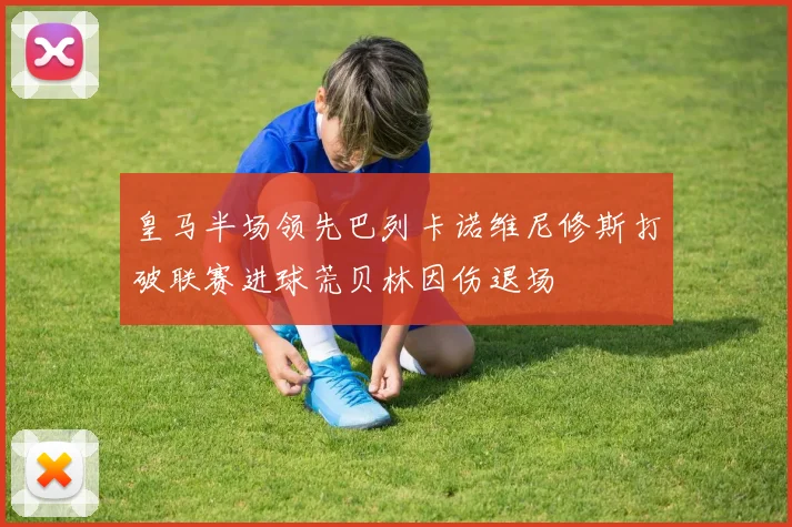 皇马半场领先巴列卡诺维尼修斯打破联赛进球荒贝林因伤退场